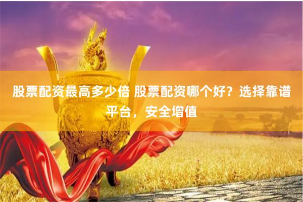 股票配资最高多少倍 股票配资哪个好？选择靠谱平台，安全增值