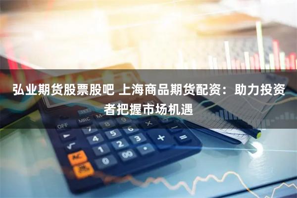 弘业期货股票股吧 上海商品期货配资：助力投资者把握市场机遇