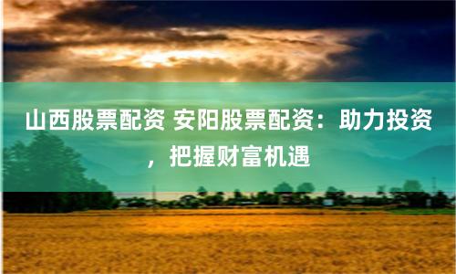 山西股票配资 安阳股票配资：助力投资，把握财富机遇