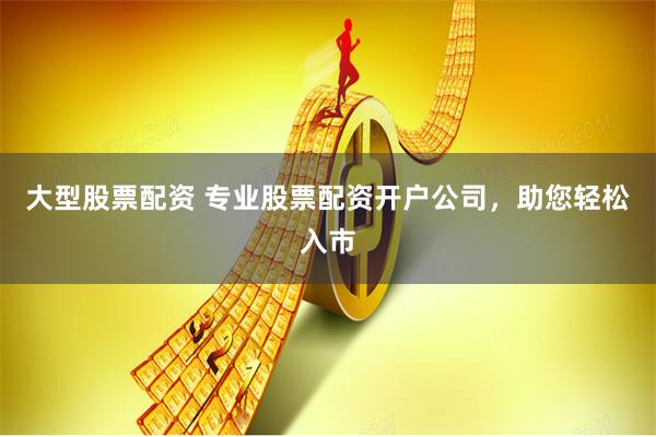 大型股票配资 专业股票配资开户公司，助您轻松入市