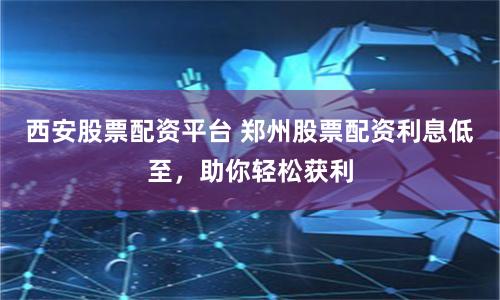 西安股票配资平台 郑州股票配资利息低至，助你轻松获利