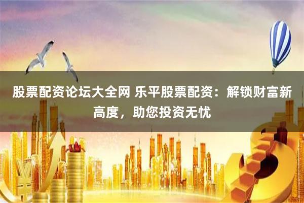 股票配资论坛大全网 乐平股票配资：解锁财富新高度，助您投资无忧
