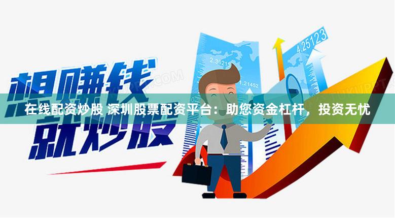 在线配资炒股 深圳股票配资平台：助您资金杠杆，投资无忧
