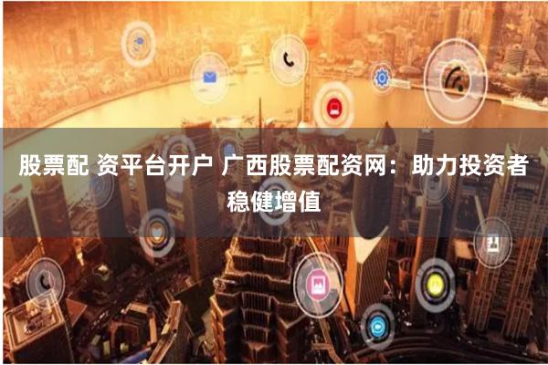 股票配 资平台开户 广西股票配资网：助力投资者稳健增值