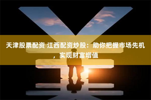 天津股票配资 江西配资炒股：助你把握市场先机，实现财富增值