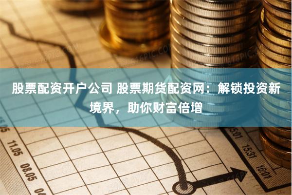 股票配资开户公司 股票期货配资网：解锁投资新境界，助你财富倍增