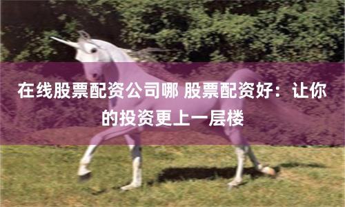 在线股票配资公司哪 股票配资好：让你的投资更上一层楼