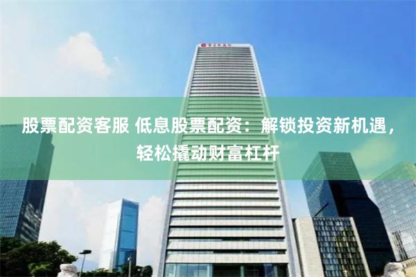 股票配资客服 低息股票配资：解锁投资新机遇，轻松撬动财富杠杆