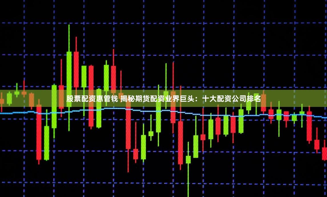 股票配资惠管钱 揭秘期货配资业界巨头：十大配资公司排名