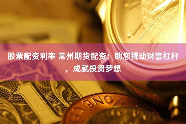 股票配资利率 常州期货配资：助您撬动财富杠杆，成就投资梦想
