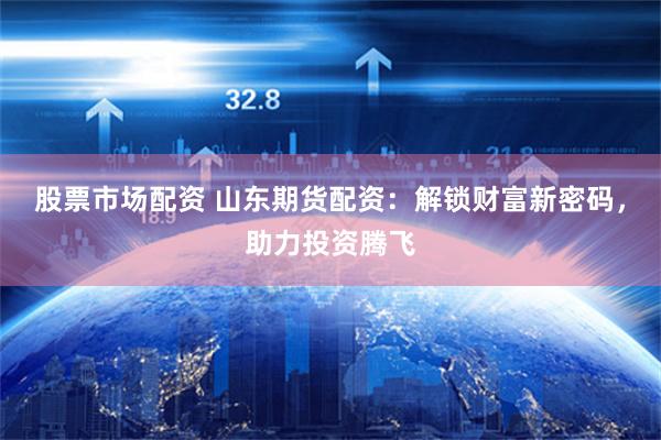 股票市场配资 山东期货配资：解锁财富新密码，助力投资腾飞