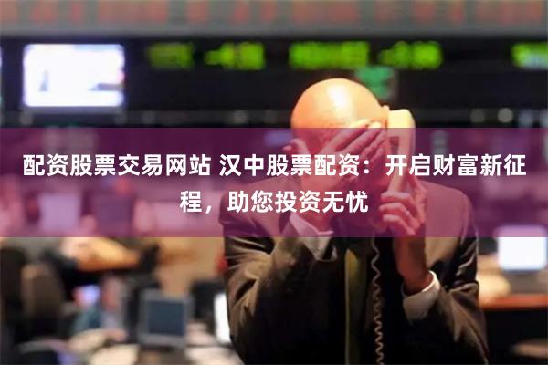 配资股票交易网站 汉中股票配资：开启财富新征程，助您投资无忧