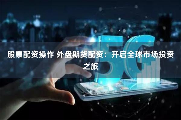 股票配资操作 外盘期货配资：开启全球市场投资之旅