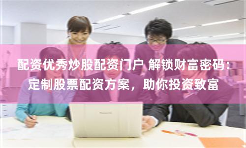 配资优秀炒股配资门户 解锁财富密码:定制股票配资方案,助你投资致富