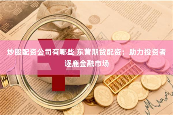 炒股配资公司有哪些 东营期货配资：助力投资者逐鹿金融市场