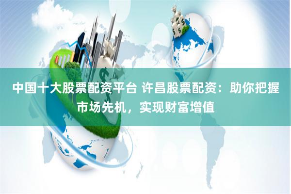 中国十大股票配资平台 许昌股票配资:助你把握市场先机,实现财富增值