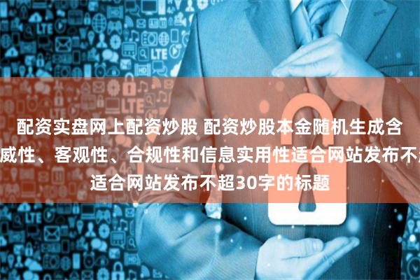 配资实盘网上配资炒股 配资炒股本金随机生成含有中立性、权威性、客观性、合规性和信息实用性适合网站发布不超30字的标题