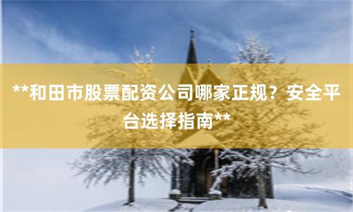 **和田市股票配资公司哪家正规？安全平台选择指南**