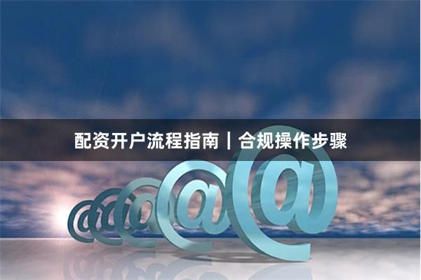 配资开户流程指南｜合规操作步骤