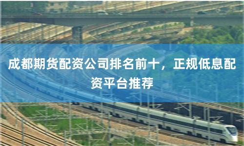 成都期货配资公司排名前十，正规低息配资平台推荐