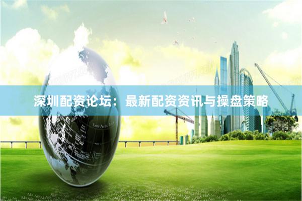 深圳配资论坛：最新配资资讯与操盘策略